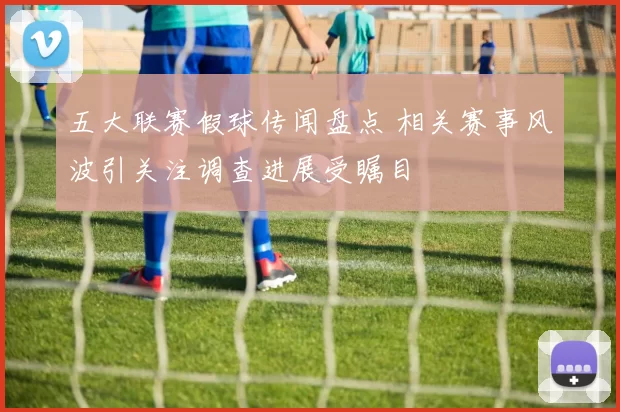 五大联赛假球传闻盘点 相关赛事风波引关注调查进展受瞩目