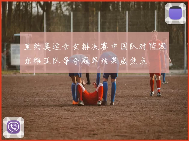 里约奥运会女排决赛中国队对阵塞尔维亚队争夺冠军结果成焦点