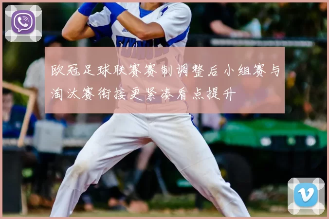 欧冠足球联赛赛制调整后小组赛与淘汰赛衔接更紧凑看点提升