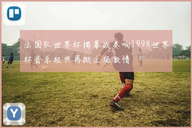 法国队世界杯揭幕战奏响1998世界杯音乐经典再掀主场激情