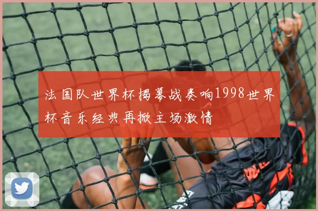 法国队世界杯揭幕战奏响1998世界杯音乐经典再掀主场激情