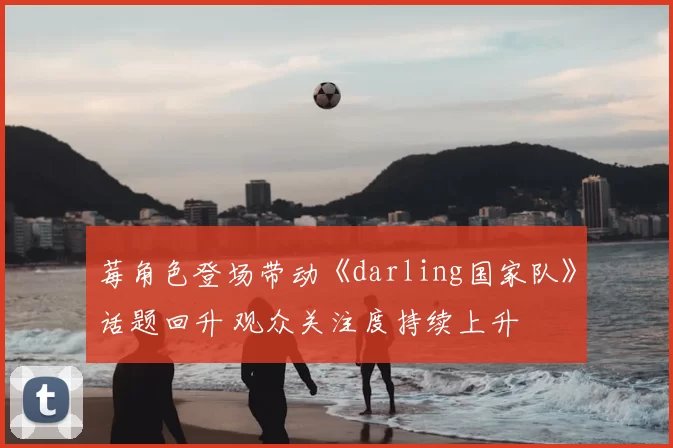 莓角色登场带动《darling国家队》话题回升 观众关注度持续上升
