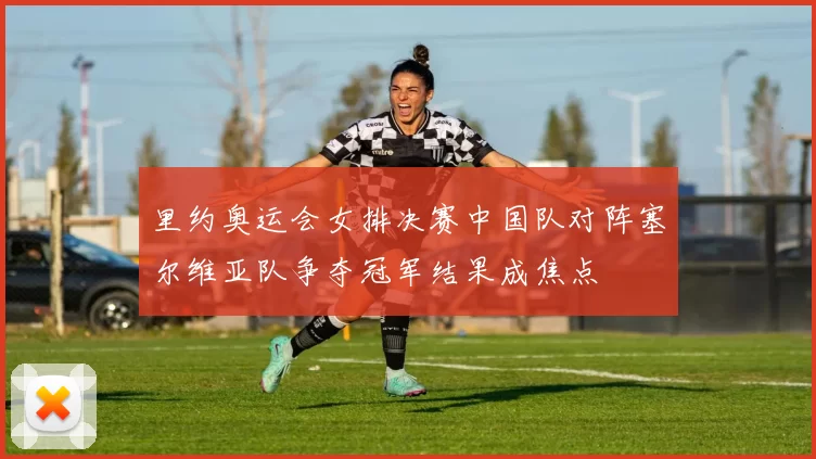 里约奥运会女排决赛中国队对阵塞尔维亚队争夺冠军结果成焦点