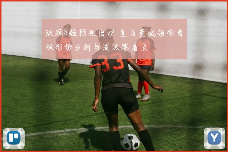 欧冠8强预测出炉 皇马曼城领衔晋级形势分析与淘汰赛看点