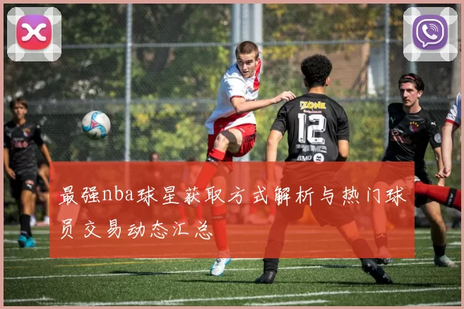 最强nba球星获取方式解析与热门球员交易动态汇总
