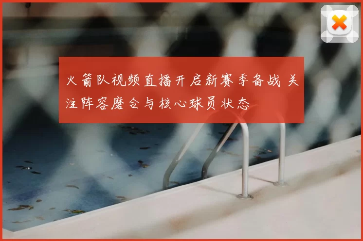 火箭队视频直播开启新赛季备战 关注阵容磨合与核心球员状态
