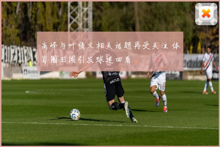 高峰与叶倩文相关话题再受关注 体育圈旧闻引发球迷回看