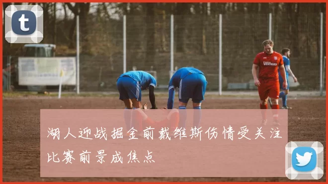 湖人迎战掘金前戴维斯伤情受关注比赛前景成焦点