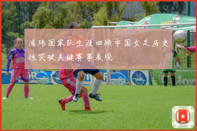 浦玮国家队生涯回顾中国女足历史性突破关键赛事表现