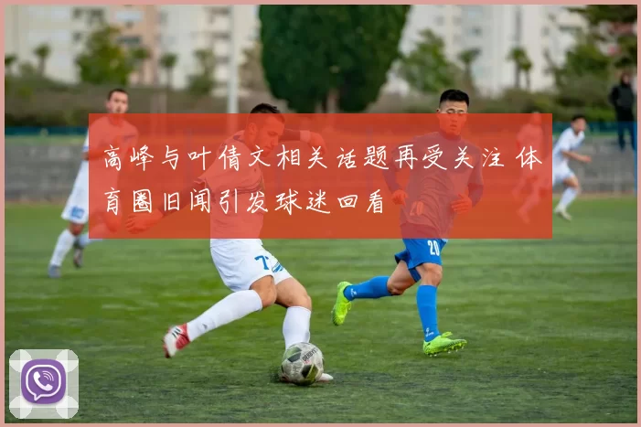 高峰与叶倩文相关话题再受关注 体育圈旧闻引发球迷回看