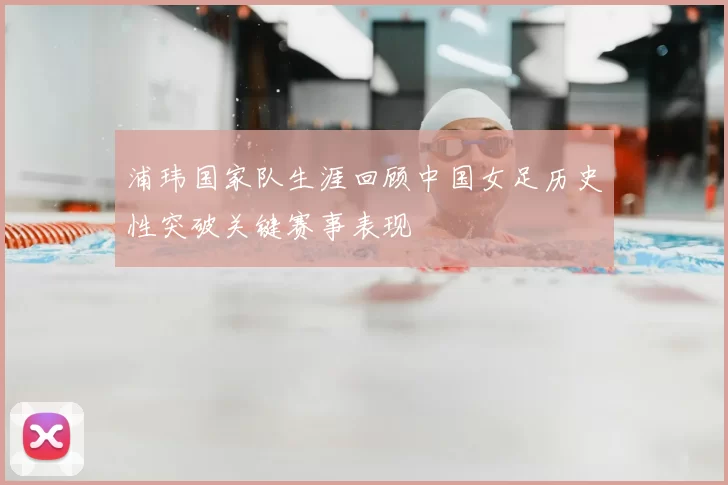 浦玮国家队生涯回顾中国女足历史性突破关键赛事表现