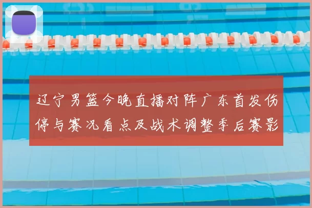 辽宁男篮今晚直播对阵广东首发伤停与赛况看点及战术调整季后赛影响
