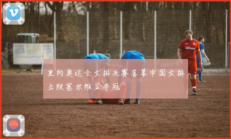 里约奥运会女排决赛落幕中国女排击败塞尔维亚夺冠