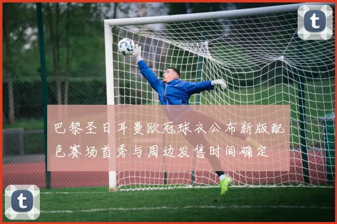 巴黎圣日耳曼欧冠球衣公布新版配色赛场首秀与周边发售时间确定