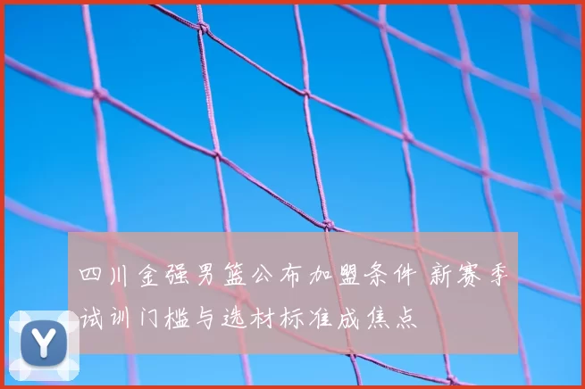 四川金强男篮公布加盟条件 新赛季试训门槛与选材标准成焦点