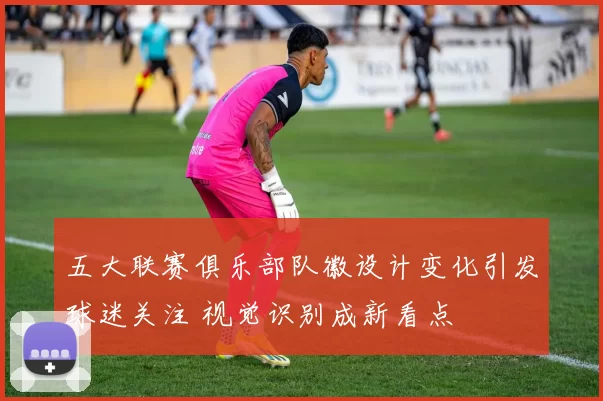 五大联赛俱乐部队徽设计变化引发球迷关注 视觉识别成新看点