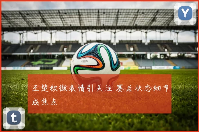王楚钦微表情引关注 赛后状态细节成焦点