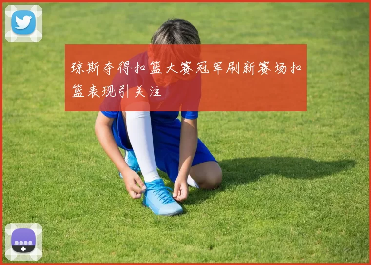 琼斯夺得扣篮大赛冠军刷新赛场扣篮表现引关注