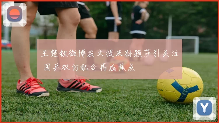 王楚钦微博发文提及孙颖莎引关注 国乒双打配合再成焦点