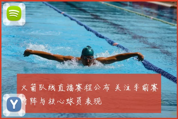 火箭队线直播赛程公布 关注季前赛对阵与核心球员表现