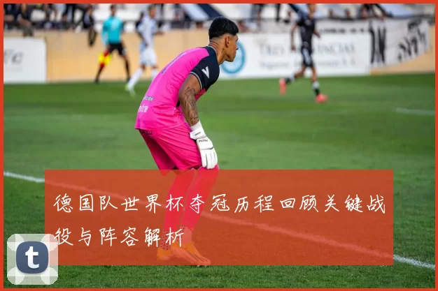 德国队世界杯夺冠历程回顾关键战役与阵容解析