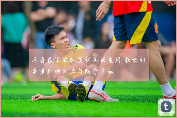 汤普森国家队集训再获重用 教练组看重外线火力与防守贡献
