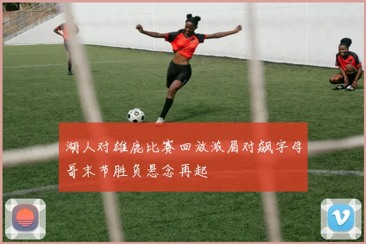 湖人对雄鹿比赛回放浓眉对飙字母哥末节胜负悬念再起