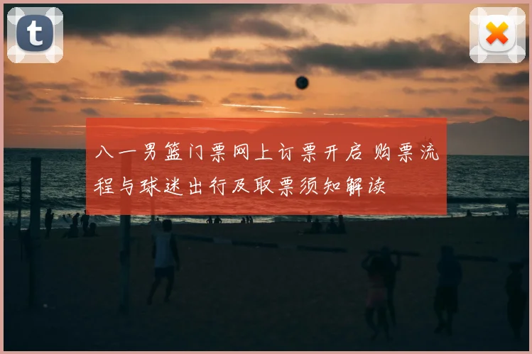 八一男篮门票网上订票开启 购票流程与球迷出行及取票须知解读