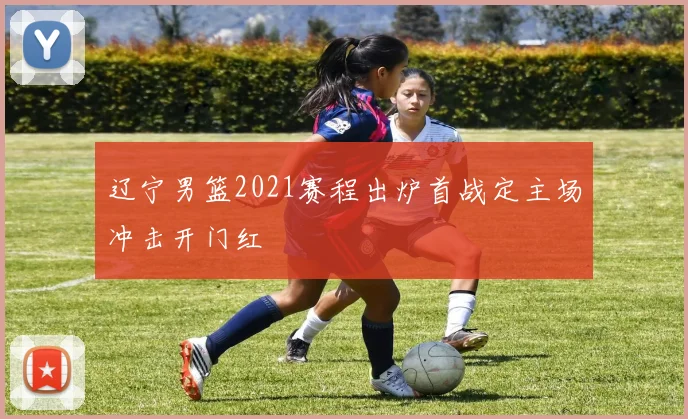 辽宁男篮2021赛程出炉首战定主场冲击开门红