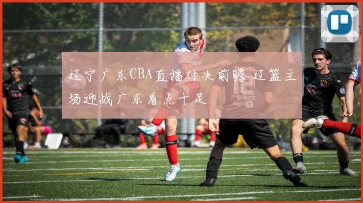 辽宁广东CBA直播对决前瞻 辽篮主场迎战广东看点十足