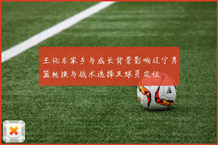 王化东家乡与成长背景影响辽宁男篮轮换与战术选择及球员定位
